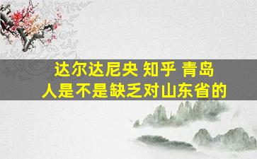 达尔达尼央 知乎 青岛人是不是缺乏对山东省的